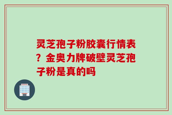 灵芝孢子粉胶囊行情表？金奥力牌破壁灵芝孢子粉是真的吗