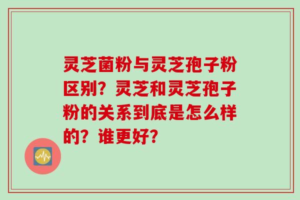 灵芝菌粉与灵芝孢子粉区别？灵芝和灵芝孢子粉的关系到底是怎么样的？谁更好？