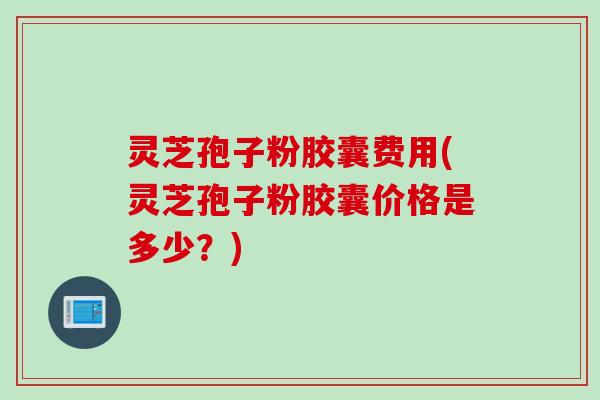 灵芝孢子粉胶囊费用(灵芝孢子粉胶囊价格是多少？)