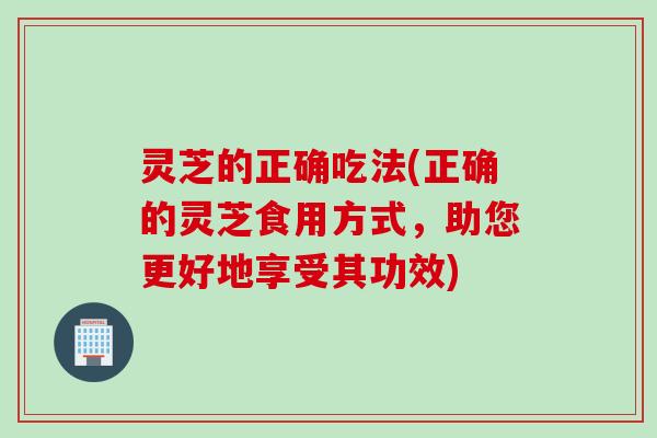 灵芝的正确吃法(正确的灵芝食用方式，助您更好地享受其功效)