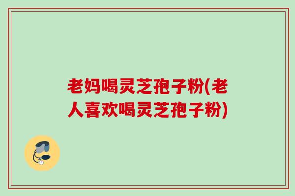老妈喝灵芝孢子粉(老人喜欢喝灵芝孢子粉)