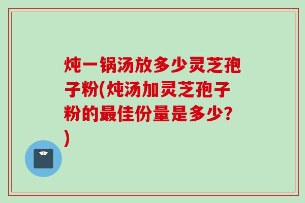 炖一锅汤放多少灵芝孢子粉(炖汤加灵芝孢子粉的最佳份量是多少？)
