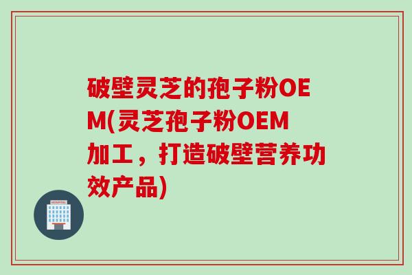 破壁灵芝的孢子粉OEM(灵芝孢子粉OEM加工，打造破壁营养功效产品)