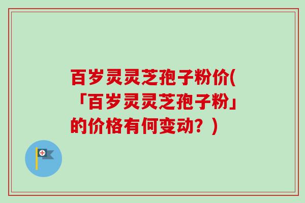 百岁灵灵芝孢子粉价(「百岁灵灵芝孢子粉」的价格有何变动？)
