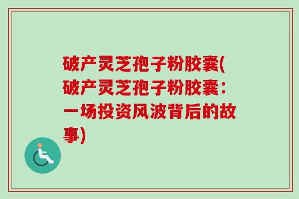 破产灵芝孢子粉胶囊(破产灵芝孢子粉胶囊：一场投资风波背后的故事)