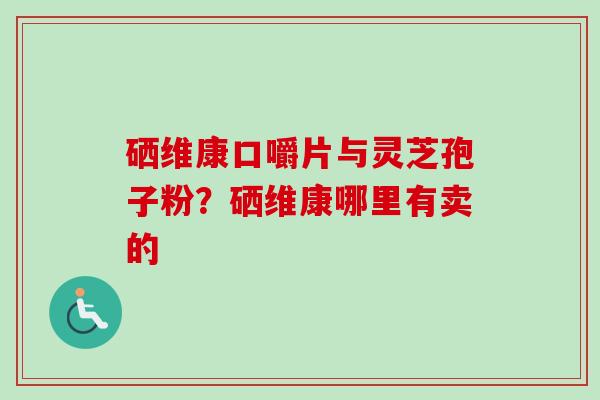 硒维康口嚼片与灵芝孢子粉？硒维康哪里有卖的