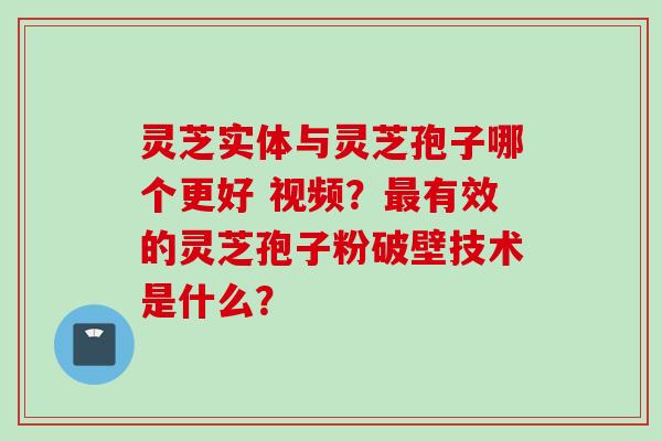 灵芝实体与灵芝孢子哪个更好 视频？最有效的灵芝孢子粉破壁技术是什么？