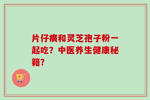 片仔癀和灵芝孢子粉一起吃？中医养生健康秘籍？