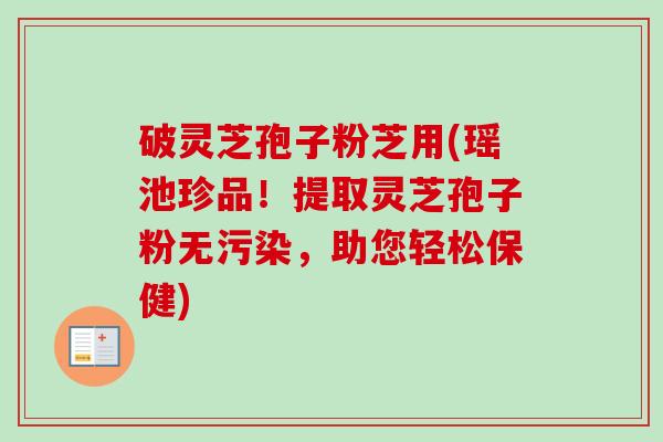 破灵芝孢子粉芝用(瑶池珍品！提取灵芝孢子粉无污染，助您轻松保健)