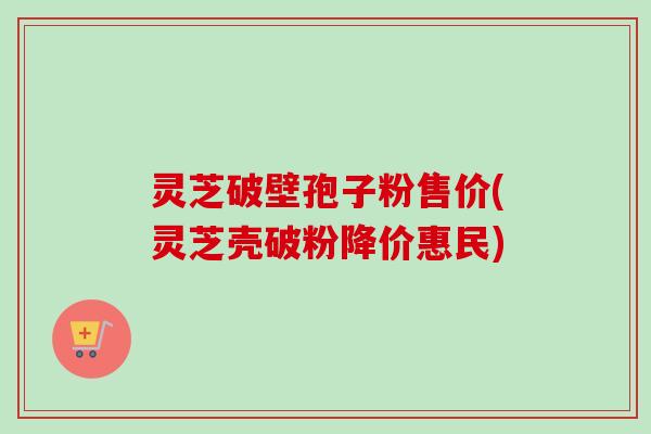 灵芝破壁孢子粉售价(灵芝壳破粉降价惠民)
