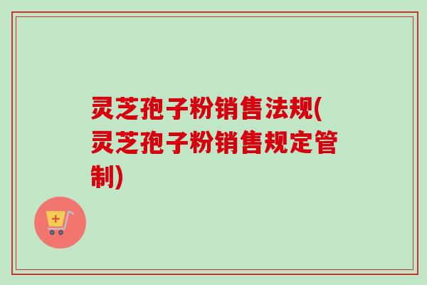 灵芝孢子粉销售法规(灵芝孢子粉销售规定管制)