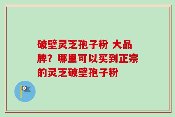 破壁灵芝孢子粉 大品牌?哪里可以买到正宗的灵芝破壁孢子粉 破壁灵芝孢子粉 大品牌?哪里可以买到正宗的灵芝破壁孢子粉