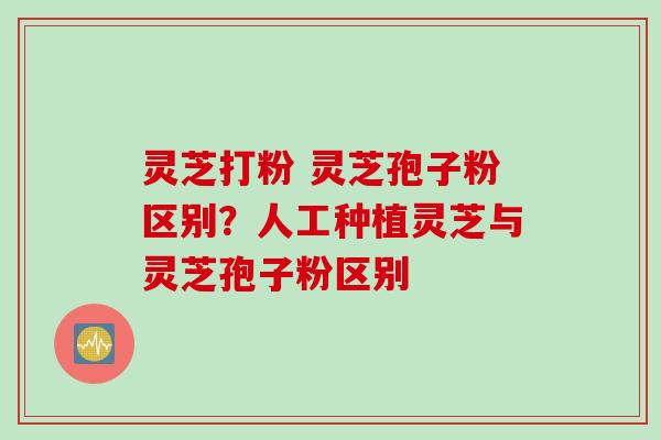 灵芝打粉 灵芝孢子粉区别？人工种植灵芝与灵芝孢子粉区别