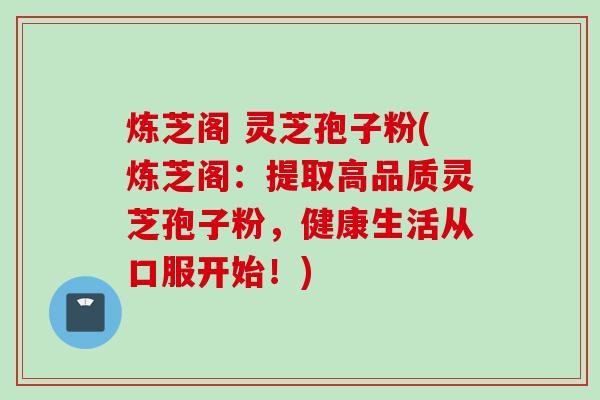 炼芝阁 灵芝孢子粉(炼芝阁：提取高品质灵芝孢子粉，健康生活从口服开始！)