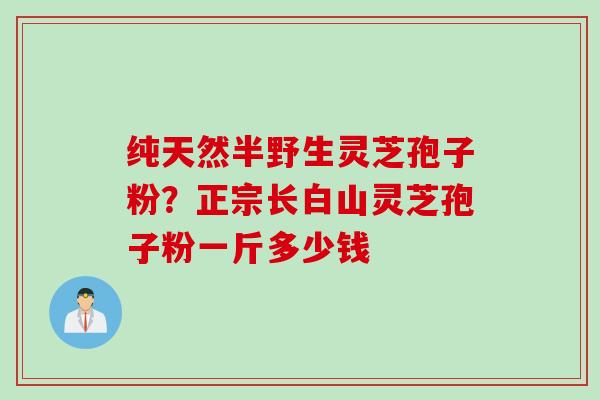 纯天然半野生灵芝孢子粉？正宗长白山灵芝孢子粉一斤多少钱