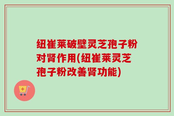 纽崔莱破壁灵芝孢子粉对肾作用(纽崔莱灵芝孢子粉改善肾功能)