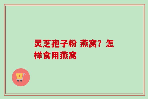 灵芝孢子粉 燕窝？怎样食用燕窝