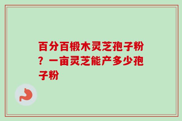 百分百椴木灵芝孢子粉?一亩灵芝能产多少孢子粉 百分百椴木灵芝孢子粉?一亩灵芝能产多少孢子粉
