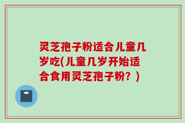 灵芝孢子粉适合儿童几岁吃(儿童几岁开始适合食用灵芝孢子粉？)