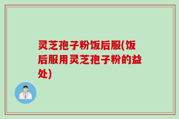 灵芝孢子粉饭后服(饭后服用灵芝孢子粉的益处)