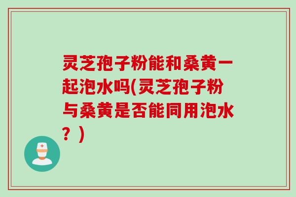 灵芝孢子粉能和桑黄一起泡水吗(灵芝孢子粉与桑黄是否能同用泡水？)