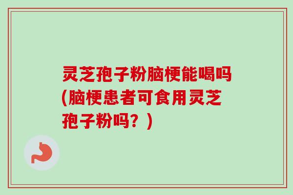 灵芝孢子粉脑梗能喝吗(脑梗患者可食用灵芝孢子粉吗？)