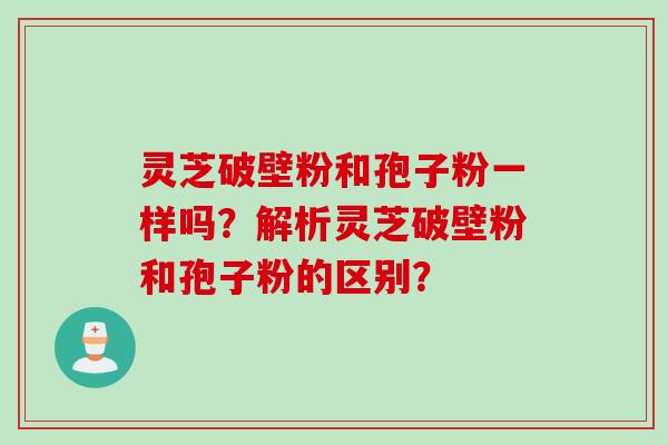 灵芝破壁粉和孢子粉一样吗？解析灵芝破壁粉和孢子粉的区别？