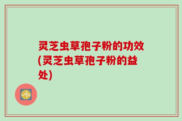 灵芝虫草孢子粉的功效(灵芝虫草孢子粉的益处)