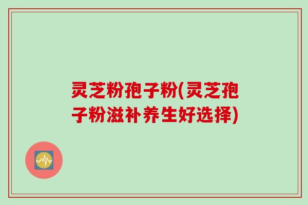 灵芝粉孢子粉(灵芝孢子粉滋补养生好选择)