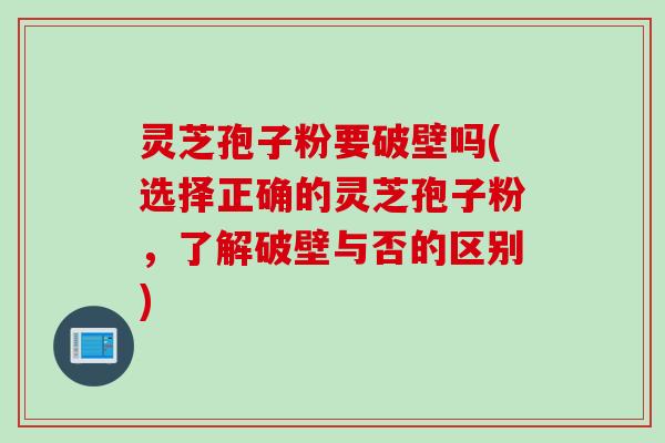 灵芝孢子粉要破壁吗(选择正确的灵芝孢子粉，了解破壁与否的区别)