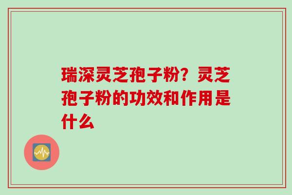 瑞深灵芝孢子粉？灵芝孢子粉的功效和作用是什么