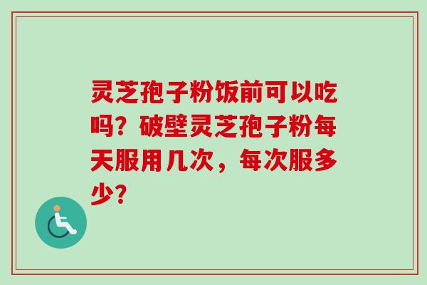 灵芝孢子粉饭前可以吃吗？破壁灵芝孢子粉每天服用几次，每次服多少？