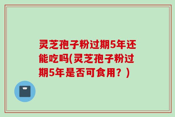 灵芝孢子粉过期5年还能吃吗(灵芝孢子粉过期5年是否可食用？)