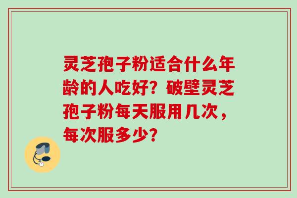 灵芝孢子粉适合什么年龄的人吃好？破壁灵芝孢子粉每天服用几次，每次服多少？