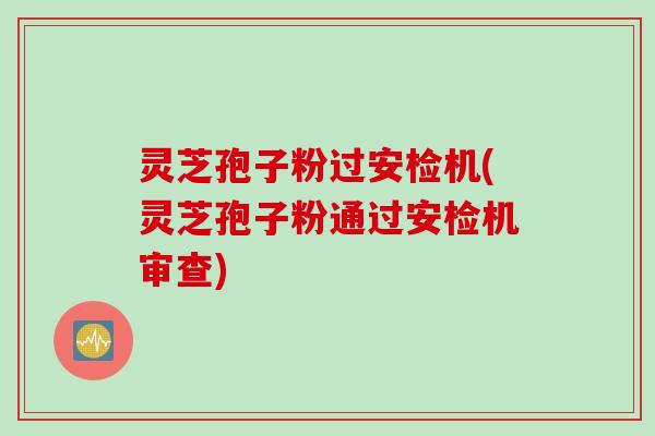 灵芝孢子粉过安检机(灵芝孢子粉通过安检机审查)