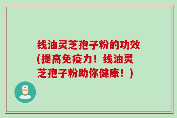 线油灵芝孢子粉的功效(提高免疫力！线油灵芝孢子粉助你健康！)