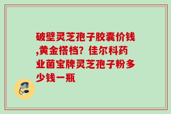 破壁灵芝孢子胶囊价钱,黄金搭档？佳尔科药业菌宝牌灵芝孢子粉多少钱一瓶