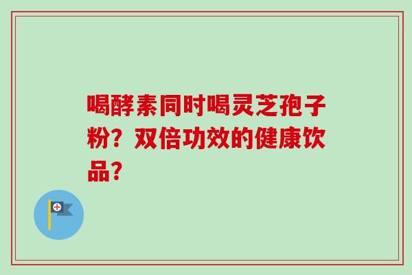 喝酵素同时喝灵芝孢子粉？双倍功效的健康饮品？