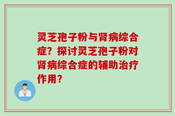 灵芝孢子粉与肾病综合症？探讨灵芝孢子粉对肾病综合症的辅助治疗作用？