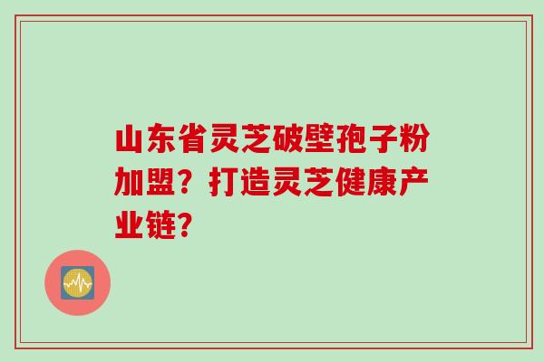 山东省灵芝破壁孢子粉加盟？打造灵芝健康产业链？