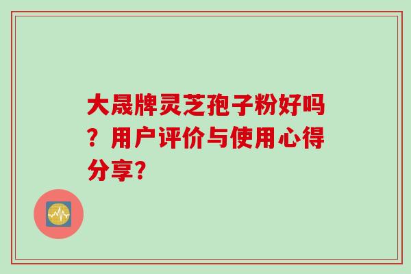 大晟牌灵芝孢子粉好吗？用户评价与使用心得分享？