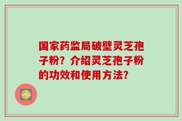 国家药监局破壁灵芝孢子粉？介绍灵芝孢子粉的功效和使用方法？