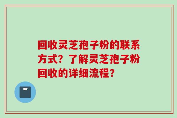 回收灵芝孢子粉的联系方式？了解灵芝孢子粉回收的详细流程？