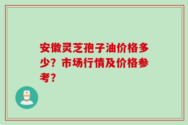 安徽灵芝孢子油价格多少？市场行情及价格参考？