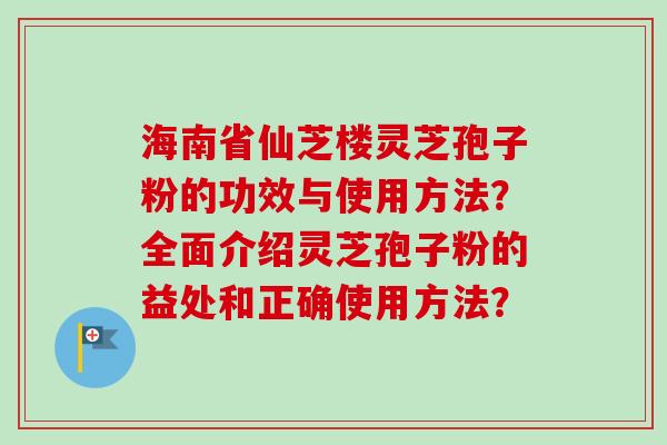 海南省仙芝楼灵芝孢子粉的功效与使用方法？全面介绍灵芝孢子粉的益处和正确使用方法？