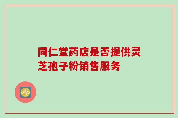 同仁堂药店是否提供灵芝孢子粉销售服务 同仁堂药店是否提供灵芝孢子粉销售服务