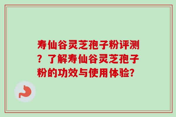 寿仙谷灵芝孢子粉评测？了解寿仙谷灵芝孢子粉的功效与使用体验？