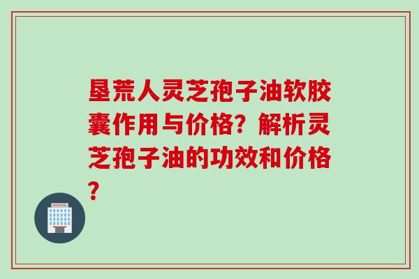垦荒人灵芝孢子油软胶囊作用与价格？解析灵芝孢子油的功效和价格？