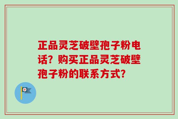 正品灵芝破壁孢子粉电话？购买正品灵芝破壁孢子粉的联系方式？