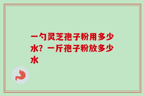 一勺灵芝孢子粉用多少水？一斤孢子粉放多少水